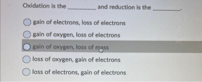 Oxidation is the and reduction is the
gain of electrons, loss of electrons
gain of oxygen, loss of electrons
gain of oxygen, 