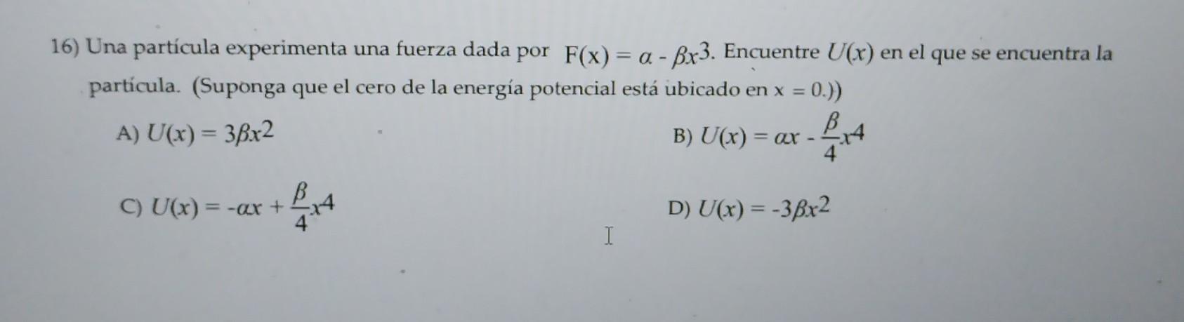 6) Una partícula experimenta una fuerza dada por \( \mathrm{F}(\mathrm{x})=\alpha-\beta x^{3} \). Encuentre \( U(x) \) en el