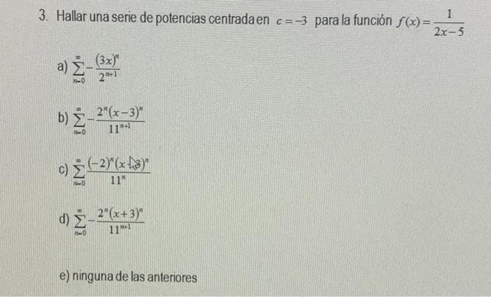 3. Hallar una serie de potencias centradaen \( c=-3 \) para la función \( f(x)=\frac{1}{2 x-5} \) a) \( \sum_{n=0}^{\infty}-\