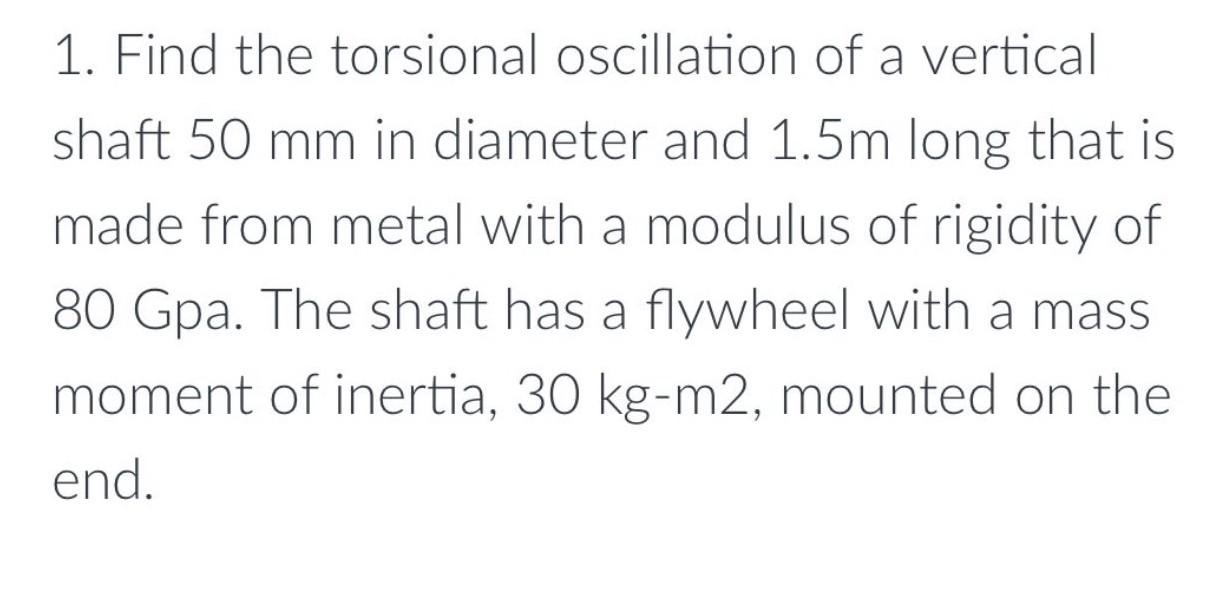 1. Find the torsional oscillation of a vertical
shaft 50 mm in diameter and 1.5m long that is
made from metal with a modulus 