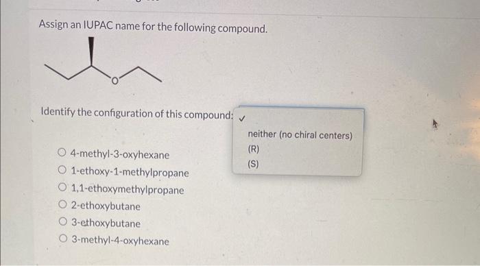 Assign an IUPAC name for the following compound.
Identify the configuration of this compound:
4-methyl-3-oxyhexane
(R)
(S)
1-