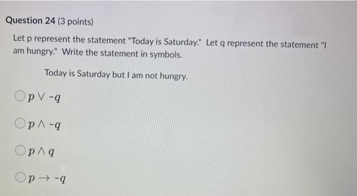 Let p represent the statement Today is Saturday. Let q represent the statement I am hungry. Write the statement in symbol