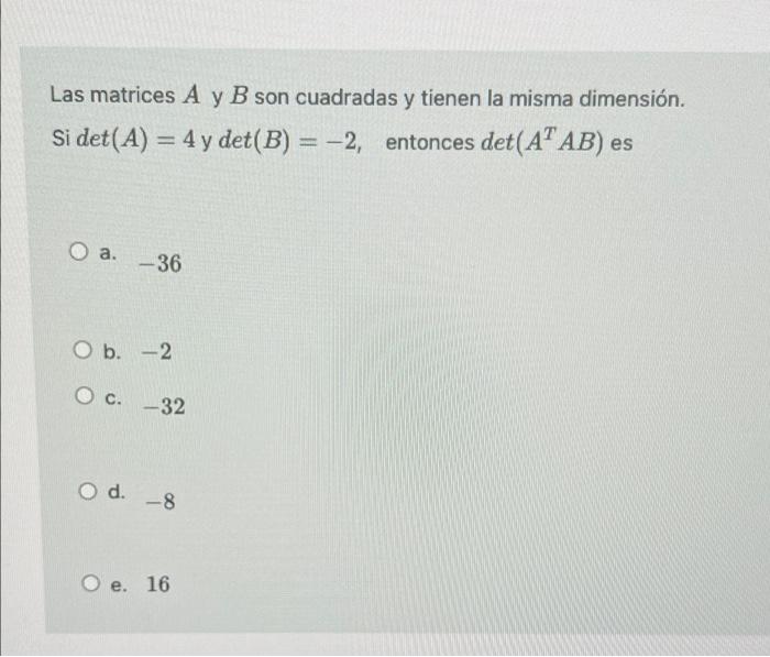 Las matrices A y B son cuadradas y tienen la misma dimensión. Si det(A) = 4 y det(B) = -2, entonces det(AAB) es - a. -36 O b