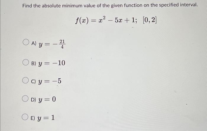 Find the absolute minimum value of the given function on the specified interval. \[ f(x)=x^{2}-5 x+1 ; \quad[0,2] \] A) \( y=