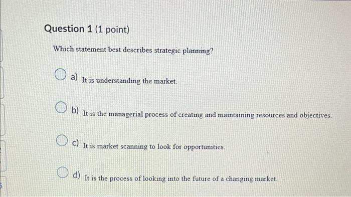 Question 1 (1 point)
Which statement best describes strategic planning?
a)
It is understanding the market.
b) It is the manag