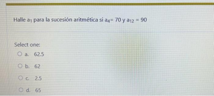 Halle \( a_{1} \) para la sucesión aritmética si \( a_{4}=70 \mathrm{y} a_{12}=90 \) Select one: a. 62.5 b. 62 c. 2.5 d. 65