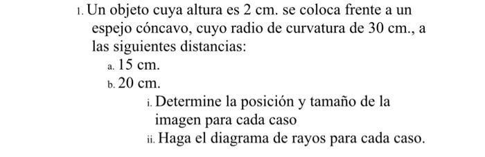 1. Un objeto cuya altura es \( 2 \mathrm{~cm} \). se coloca frente a un espejo cóncavo, cuyo radio de curvatura de \( 30 \mat