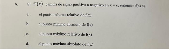 8. Si \( f^{\prime}(x) \) cambia de signo positivo a negativo en \( x=c \), entonces \( f(c) \) es a. el punto mínimo relativ