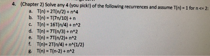 (Chapter 2) Solve any 4 (you pick!) of the following recurrences and assume T(n) = 1 for n <= 2: a. T(n) = 2T(n/2) + n^4 b. T