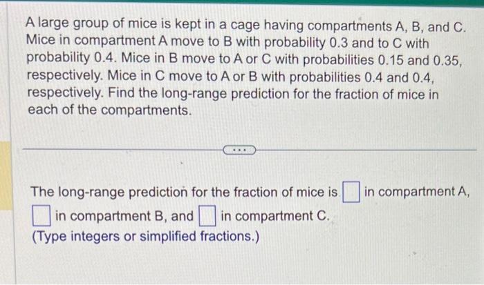 A large group of mice is kept in a cage having compartments \( A, B \), and \( C \). Mice in compartment A move to B with pro
