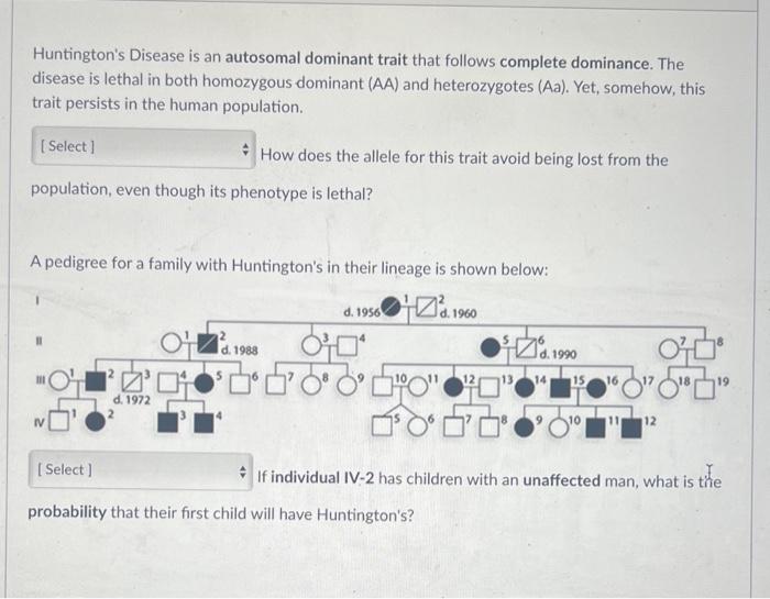 Huntingtons Disease is an autosomal dominant trait that follows complete dominance. The
disease is lethal in both homozygous