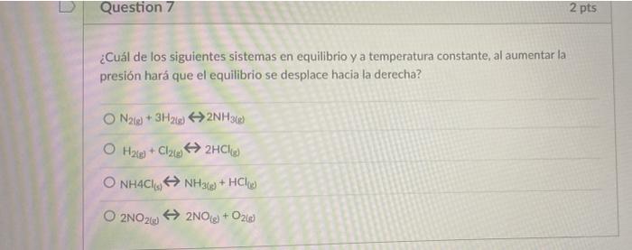 Question 7 2 pts ¿Cuál de los siguientes sistemas en equilibrio y a temperatura constante, al aumentar la presión hará que el