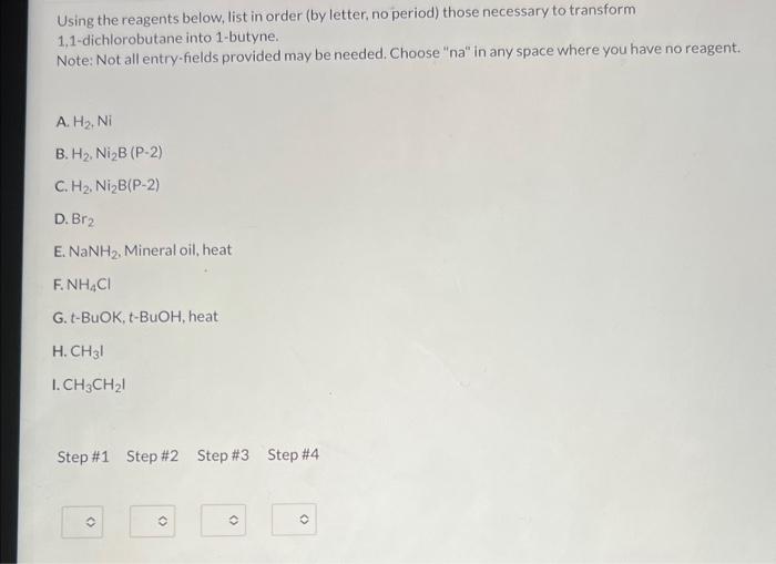 Using the reagents below, list in order (by letter, no period) those necessary to transform 1,1-dichlorobutane into 1-butyne.