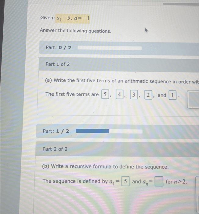 Given: \( a_{1}=5, d=-1 \)
Answer the following questions.
Part: \( 0 / 2 \)
Part 1 of 2
(a) Write the first five terms of an