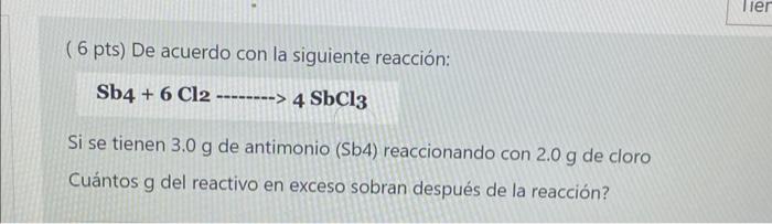 ( 6 pts) De acuerdo con la siguiente reacción: \[ \mathrm{Sb} 4+6 \mathrm{Cl} 2 \ldots 4 \mathrm{SbCl}_{3} \] Si se tienen \(