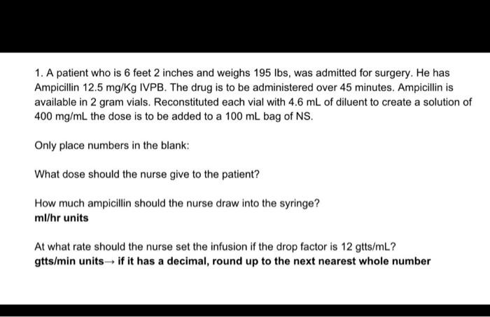 1. A patient who is 6 feet 2 inches and weighs 195 lbs, was admitted for surgery. He has Ampicillin 12.5 mg/Kg IVPB. The drug