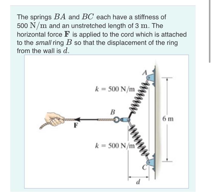 The springs \( B A \) and \( B C \) each have a stiffness of \( 500 \mathrm{~N} / \mathrm{m} \) and an unstretched length of 