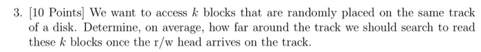 3. (10 Points) We want to access k blocks that are randomly placed on the same track of a disk. Determine, on average, how fa