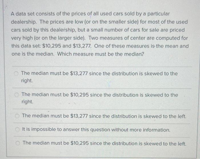 A data set consists of the prices of all used cars sold by a particular
dealership. The prices are low (or on the smaller sid