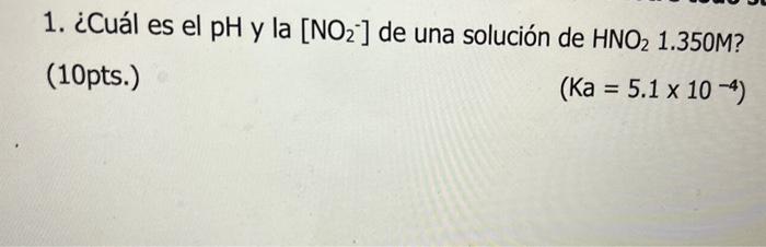 1. ¿Cuál es el pH y la \( \left[\mathrm{NO}_{2}^{-}\right] \)de una solución de \( \mathrm{HNO}_{2} 1.350 \mathrm{M} \) ? (10