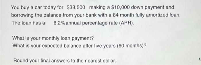 You buy a car today for $38,500 making a $10,000 down payment and
borrowing the balance from your bank with a 84 month fully 