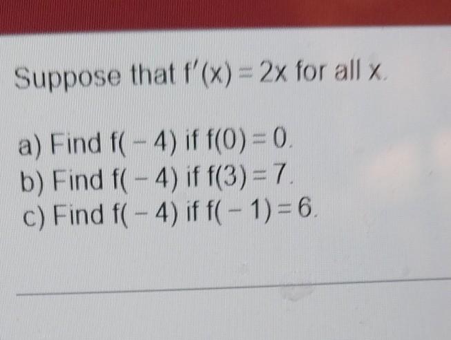 Suppose that \( f^{\prime}(x)=2 x \) for all \( x \) a) Find \( f(-4) \) if \( f(0)=0 \) b) Find \( f(-4) \) if \( f(3)=7 \)