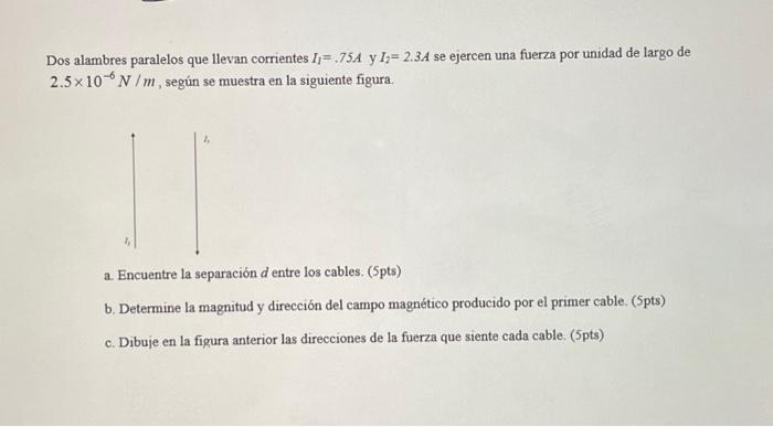 Dos alambres paralelos que llevan corrientes \( I_{1}=.75 \mathrm{~A} \) y \( I_{2}=2.3 \mathrm{~A} \) se ejercen una fuerza