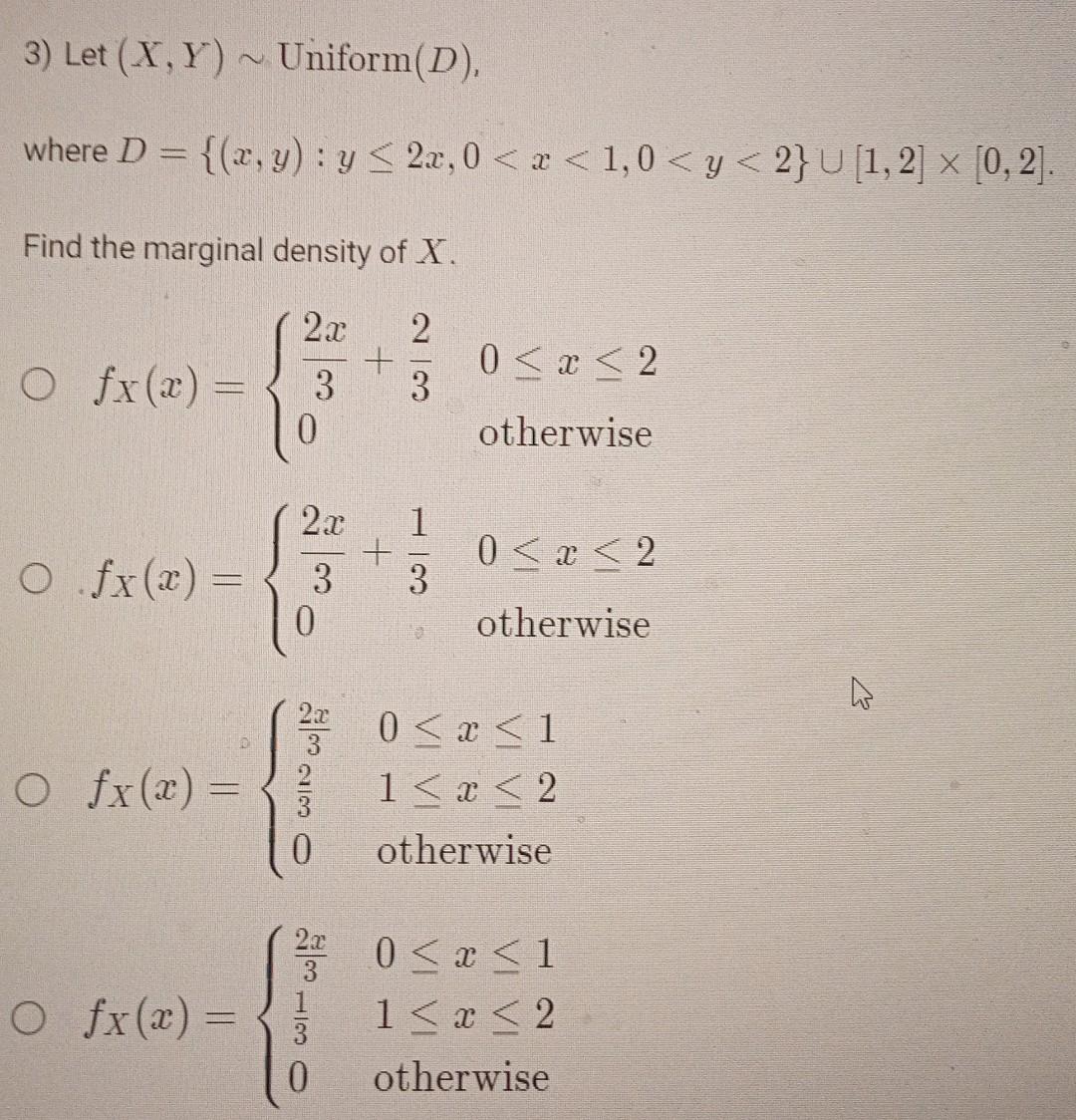 where \( D=\{(x, y): y \leq 2 x, 0<x<1,0<y<2\} \cup[1,2] \times[0,2] \) Find the marginal density of \( X \). \( f_{X}(x)=\le