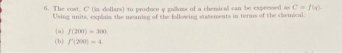 6. The cost. \( C \) (in dollars) to produce \( q \) gallons of a chemical can be expressed as \( C=f(q) \). Using units, exp