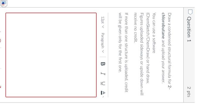 Question 1
2 pts
Draw a condensed structural formula for 2 chlorobutane and upload your answer.
You can use a software
(ChemS