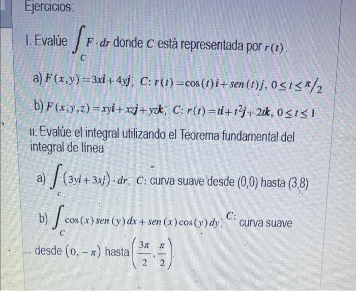 Ejercicios 1. Evalúe /F.dr donde c está representada por r(t). . C a) F(x,y)=3xi + 4yj, C:r(t) =cos (t)i+sen (t)j, ost</2 b)