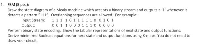 FSM (5 pts.):
Draw the state diagram of a Mealy machine which accepts a binary stream and outputs a  1  whenever it detects