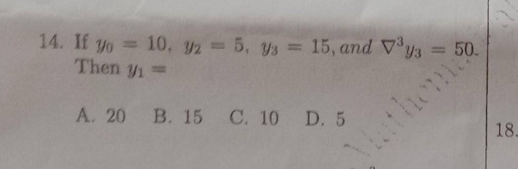 14. If \( y_{0}=10, y_{2}=5, y_{3}=15 \), and \( \nabla^{3} y_{3}=50 \). Then \( y_{1}= \) A. 20 B. 15 C. 10 D. 5