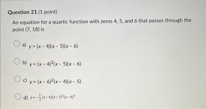 An equation for a quartic function with zeros 4,5 , and 6 that passes through the point \( (7,18) \) is
a) \( y=(x-4)(x-5)(x-