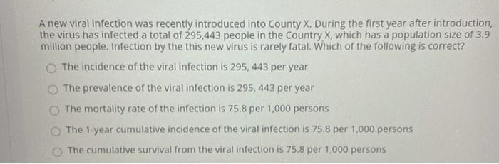 A new viral infection was recently introduced into County X. During the first year after introduction, the virus has infected