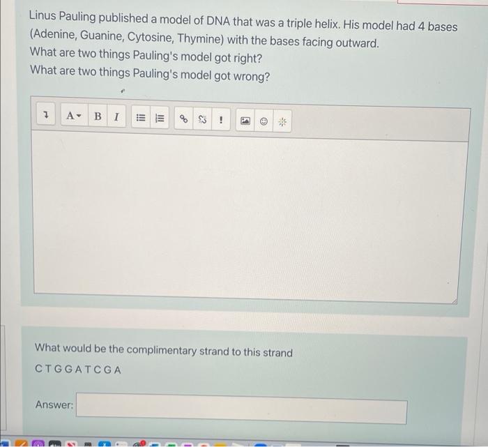 Linus Pauling published a model of DNA that was a triple helix. His model had 4 bases
(Adenine, Guanine, Cytosine, Thymine) w