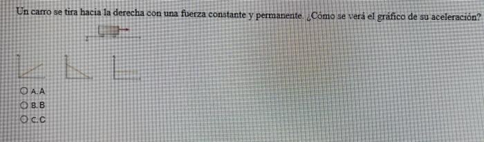 Un carro se tira hacia la derecha con una fuerza constante y permanente. Como se verá el gráfico de su aceleración? O AA O B.