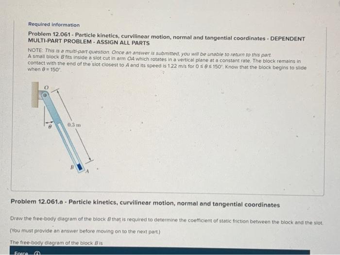 Required information
Problem 12.061 - Particle kinetics, curvilinear motion, normal and tangential coordinates - DEPENDENT MU