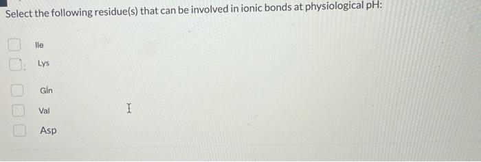 Select the following residue(s) that can be involved in ionic bonds at physiological pH:
lle
Lys
Gin
Val
Asp