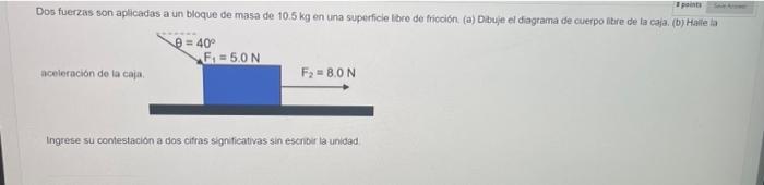 points Dos fuerzas son aplicadas a un bloque de masa de 10.5 kg en una superficie libre de fricción. (a) Dibuje el diagrama d