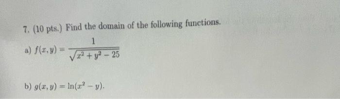 7. (10 pts.) Find the domain of the following functions. a) \( f(x, y)=\frac{1}{\sqrt{x^{2}+y^{2}-25}} \) b) \( g(x, y)=\ln \