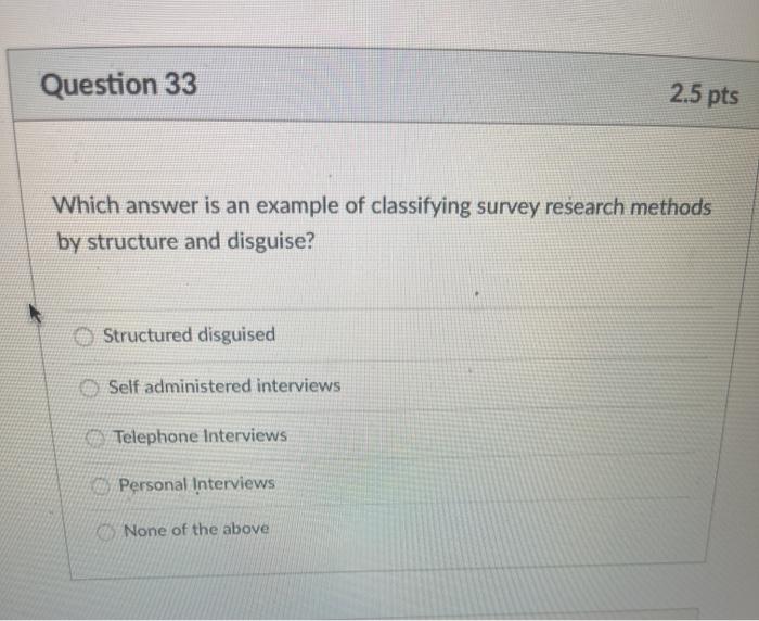 Question 33 2.5 pts Which answer is an example of classifying survey research methods by structure and disguise? Structured d