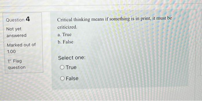 Question 4 Not yet answered Critical thinking means if something is in print, it must be criticized. a. True b. False Marked