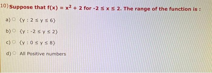 10) Suppose that \( f(x)=x^{2}+2 \) for \( -2 \leq x \leq 2 \). The range of the function is: a) \( \{y: 2 \leq y \leq 6\} \)