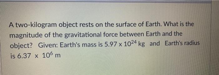 A two-kilogram object rests on the surface of Earth. What is the magnitude of the gravitational force between Earth and the o