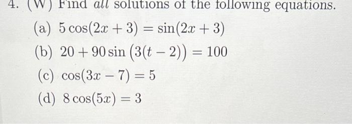 (a) \( 5 \cos (2 x+3)=\sin (2 x+3) \)
(b) \( 20+90 \sin (3(t-2))=100 \)
(c) \( \cos (3 x-7)=5 \)
(d) \( 8 \cos (5 x)=3 \)