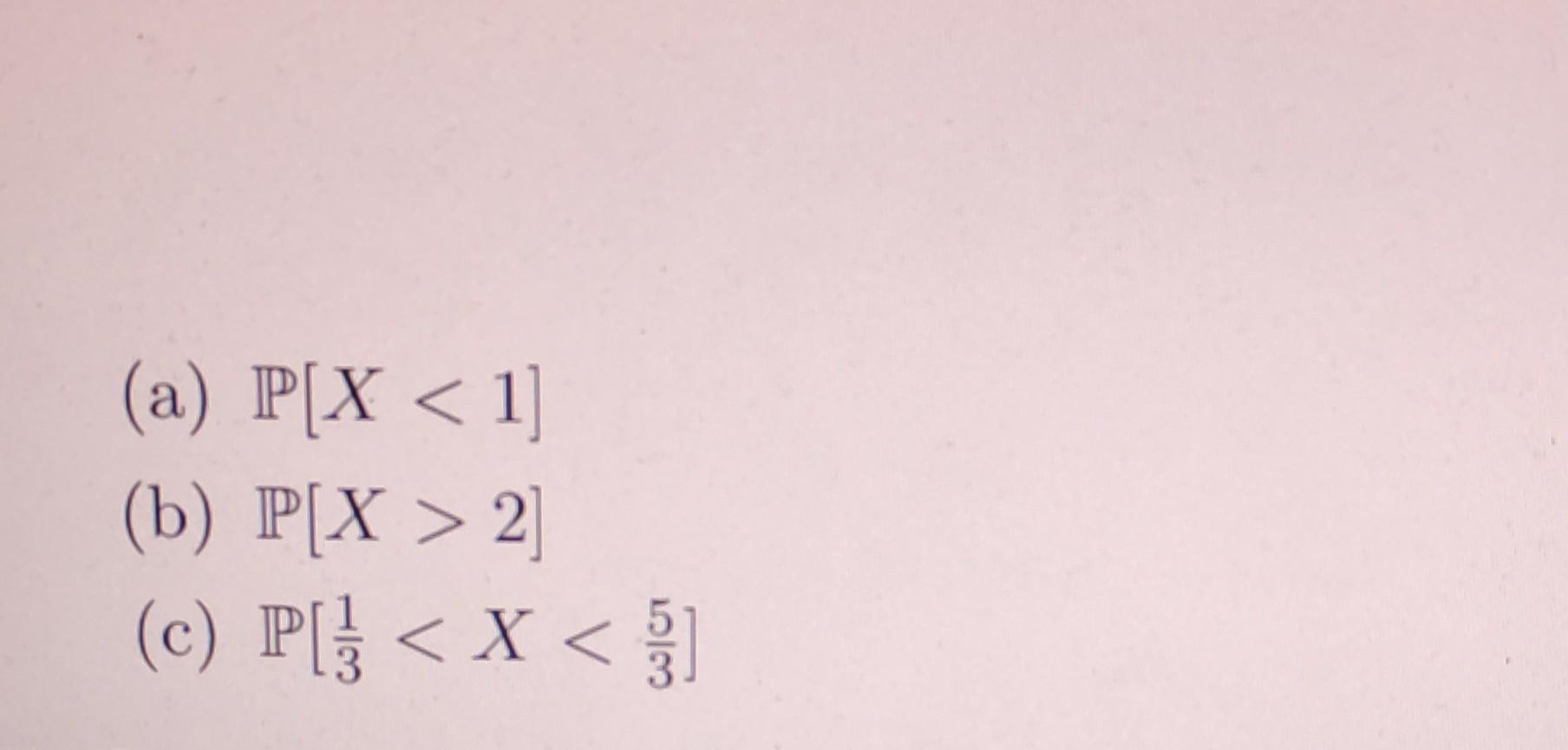 \( \begin{array}{l}\mathbb{P}[X<1] \\ \mathbb{P}[X>2] \\ \mathbb{P}\left[\frac{1}{3}<X<\frac{5}{3}\right]\end{array} \)