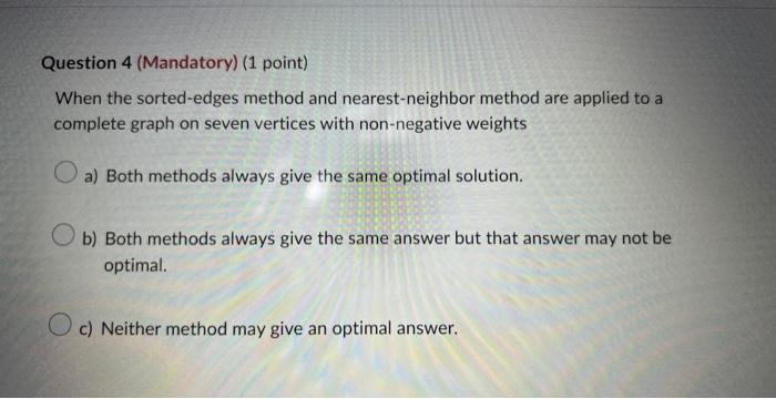 Question 4 (Mandatory) (1 point)
When the sorted-edges method and nearest-neighbor method are applied to a complete graph on 