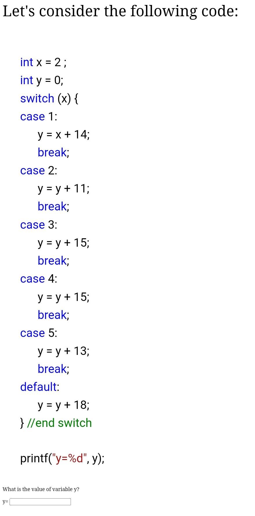 Lets consider the following code: int \( x=2 ; \) int \( y=0 ; \) switch \( (x)\{ \) case \( 1: \) \( \quad y=x+14 ; \) brea