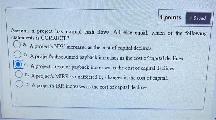 Assume a project has normal cash flows. All else equal, which of the following statements is CORRECT?
a. A projects NPV incr